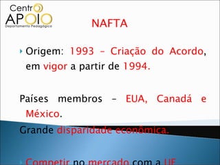 NAFTA  Origem:  1993 – Criação do Acordo , em  vigor  a partir de  1994. Países membros –  EUA, Canadá e México . Grande  disparidade econômica. Competir  no  mercado  com a  UE. 
