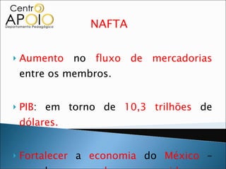 NAFTA  Aumento  no  fluxo de mercadorias  entre os membros. PIB : em torno de  10,3 trilhões  de  dólares. Fortalecer  a  economia  do  México  – grande  mercado consumidor e provedor de petróleo  para os  EUA . 