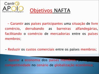 Objetivos  NAFTA - Garantir  aos  países   participantes  uma  situação  de  livre comércio ,  derrubando  as  barreiras alfandegárias ,  facilitando  o  comércio  de  mercadorias  entre os  países membros ; -  Reduzir  os  custos comerciais  entre os países  membros ; -  Ajustar  a  economia  dos  países   membros , para ganhar  competitividade  no  cenário  de  globalização   econômica ; -  Aumentar  as  exportações  de  mercadorias  e  serviços  entre os  países   membros ;  