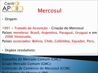 Mercosul Origem: 1991  -  Tratado de Assunção  – Criação do Mercosul Países  membros: Brasil, Argentina, Paraguai, Uruguai  e em  2006 Venezuela . Países  associados: Bolívia, Chile, Colômbia, Equador, Peru . Orgãos resolutivos: Conselho do Mercado Comum (CMC); Grupo Mercado Comum (GMC); Comissão de Comércio do Mercosul (CCM); Parlamento do Mercosul (PM), Comissão de Representantes Permanentes do Mercosul (CRPM). 
