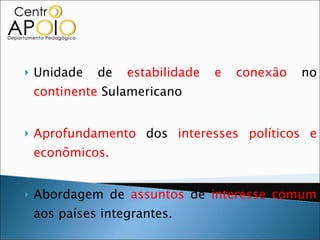 Unidade de  estabilidade e conexão  no  continente  Sulamericano Aprofundamento  dos  interesses políticos e econômicos. Abordagem de  assuntos  de  interesse comum  aos países integrantes. 1999  – Plano de  uniformização  de  taxas de juros , índice de déficit e  taxa  de  inflação. 