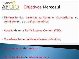 Objetivos  Mercosul Eliminação  das  barreiras tarifárias e não-tarifárias  no  comércio  entre os  países membros;  Adoção  de uma  Tarifa Externa Comum (TEC);  Coordenação  de  políticas macroeconômicas;  Livre comércio  de  serviços ;  Livre circulação  de  mão-de-obra , e Livre circulação  de  capitais .  