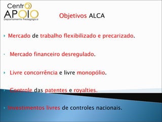 Objetivos  ALCA Mercado  de  trabalho flexibilizado e precarizado . Mercado financeiro desregulado . Livre concorrência  e livre  monopólio .  Controle  das  patentes  e  royalties. Investimentos livres  de controles nacionais.  