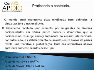 O mundo atual representa duas tendências bem definidas: a globalização e o nacionalismo. O tratamento recebido, por exemplo, por imigrantes de diversas nacionalidades em vários países europeus demosntra que o nacionalismo ressurge ameaçadoramente no cenário internacional. Por outro lado, o estabelecimento de acordos entre blocos de países revela uma tentativa à globalização. Qual das alternativas abaixo apresenta somente acordos desse tipo: Otan, Mercosul e NAFTA. Pacto de Varsóvia e NAFTA. Pacto de Vsóvia, Otan e NAFTA. NAFTA, Mercosul e União Européia. União Européia, NAFTA e Pacto de Varsóvia. Praticando o conteúdo… 