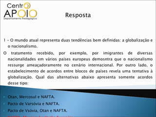 Resposta 1 – O mundo atual representa duas tendências bem definidas: a globalização e o nacionalismo. O tratamento recebido, por exemplo, por imigrantes de diversas nacionalidades em vários países europeus demosntra que o nacionalismo ressurge ameaçadoramente no cenário internacional. Por outro lado, o estabelecimento de acordos entre blocos de países revela uma tentativa à globalização. Qual das alternativas abaixo apresenta somente acordos desse tipo: Otan, Mercosul e NAFTA. Pacto de Varsóvia e NAFTA. Pacto de Vsóvia, Otan e NAFTA. NAFTA, Mercosul e União Européia. União Européia, NAFTA e Pacto de Varsóvia. 