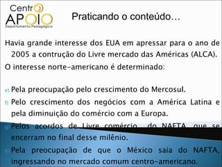 Havia grande interesse dos EUA em apressar para o ano de 2005 a contrução do Livre mercado das Américas (ALCA). O interesse norte-americano é determinado: Pela preocupação pelo crescimento do Mercosul. Pelo crescimento dos negócios com a América Latina e pela diminuição do comércio com a Europa. Pelos acordos de Livre comércio  do NAFTA, que se encerram no final desse milênio. Pela preocupação de que o México saia do NAFTA, ingressando no mercado comum centro-americano. Pela possibilidade de fusão do Pacto Andino com o Mercosul. Praticando o conteúdo… 