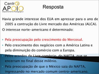 Havia grande interesse dos EUA em apressar para o ano de 2005 a contrução do Livre mercado das Américas (ALCA). O interesse norte-americano é determinado: Pela preocupação pelo crescimento do Mercosul. Pelo crescimento dos negócios com a América Latina e pela diminuição do comércio com a Europa. Pelos acordos de Livre comércio  do NAFTA, que se encerram no final desse milênio. Pela preocupação de que o México saia do NAFTA, ingressando no mercado comum centro-americano. Pela possibilidade de fusão do Pacto Andino com o Mercosul. Resposta 