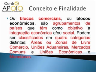 Os  blocos comerciais , ou  blocos econômicos , são  agrupamentos de países  que  têm  como  objetivo  a  integração econômica  e/ou  social . Podem ser  classificados  em  quatro categorias  distintas:  Áreas ou Zonas de Livre Comércio, Uniões Aduaneiras, Mercados Comuns  e  Uniões Econômicas  e  Monetárias. 