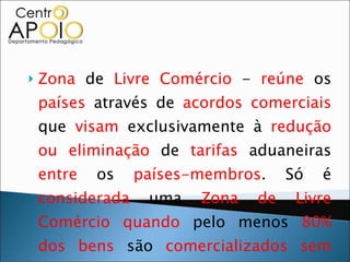 Zona  de  Livre Comércio  -  reúne  os  países  através de  acordos comerciais  que  visam  exclusivamente à  redução ou eliminação  de  tarifas  aduaneiras  entre  os  países-membros . Só é  considerada  uma  Zona de Livre Comércio   quando  pelo menos  80% dos bens  são  comercializados   sem taxas alfandegárias . Ex:  NAFTA. 