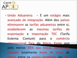 União Aduaneira  - É um  estágio  mais  avançado de integração . Além dos  países   eliminarem  as  tarifas aduaneiras  entre si,  estabelecem  as  mesmas tarifas de exportação  e  importação   TEC  (Tarifa Externa Comum) para o  comércio internacional fora  do  bloco .  Exige  que pelo menos  85% das trocas comerciais   estejam  totalmente  livres de taxas  de  trocas  entre os  países membros.  Ex:  UE    