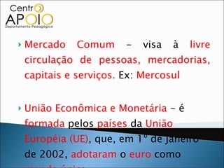 Mercado Comum  - visa à  livre circulação de pessoas, mercadorias, capitais e serviços.  Ex:  Mercosul União Econômica e Monetária  - é  formada  pelos  países  da  União Européia (UE) , que, em 1º de janeiro de 2002,  adotaram  o  euro  como  moeda única. 