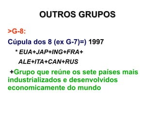 OUTROS GRUPOS
>G-8:
Cúpula dos 8 (ex G-7)=) 1997
  * EUA+JAP+ING+FRA+
   ALE+ITA+CAN+RUS
 +Grupo que reúne os sete países mais
industrializados e desenvolvidos
economicamente do mundo
+Grande poder geopolítico
 