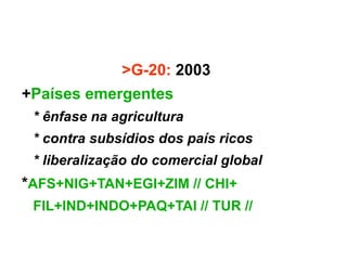 >G-20: 2003
+Países emergentes
 * ênfase na agricultura
 * contra subsídios dos país ricos
 * liberalização do comercial global
*AFS+NIG+TAN+EGI+ZIM // CHI+
 FIL+IND+INDO+PAQ+TAI // TUR //
 
