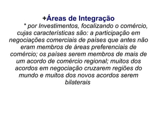 +Áreas de Integração
     * por Investimentos, focalizando o comércio,
   cujas características são: a participação em
negociações comerciais de países que antes não
    eram membros de áreas preferenciais de
comércio; os países serem membros de mais de
  um acordo de comércio regional; muitos dos
  acordos em negociação cruzarem regiões do
    mundo e muitos dos novos acordos serem
                     bilaterais
 