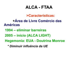 ALCA - FTAA
             >Características:
    +Área de Livre Comércio das
Américas
1994 – eliminar barreiras
2005 – início (ALCA LIGHT)
Hegemonia: EUA - Doutrina Monroe
 * Diminuir influência da UE
 