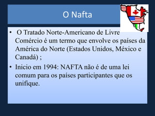 O Nafta
• O Tratado Norte-Americano de Livre
Comércio é um termo que envolve os países da
América do Norte (Estados Unidos, México e
Canadá) ;
• Inicio em 1994: NAFTA não é de uma lei
comum para os países participantes que os
unifique.
 