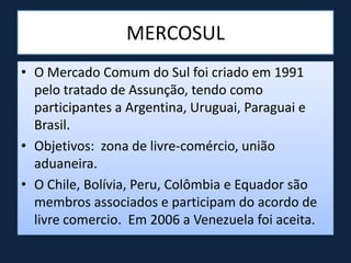 MERCOSUL
• O Mercado Comum do Sul foi criado em 1991
pelo tratado de Assunção, tendo como
participantes a Argentina, Uruguai, Paraguai e
Brasil.
• Objetivos: zona de livre-comércio, união
aduaneira.
• O Chile, Bolívia, Peru, Colômbia e Equador são
membros associados e participam do acordo de
livre comercio. Em 2006 a Venezuela foi aceita.
 