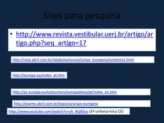 Sites para pesquisa
• http://www.revista.vestibular.uerj.br/artigo/ar
tigo.php?seq_artigo=17
http://veja.abril.com.br/idade/exclusivo/uniao_europeia/contexto1.html
http://europa.eu/index_pt.htm
http://ec.europa.eu/consumers/europadiary/pt/index_en.htm
http://exame.abril.com.br/topicos/uniao-europeia
http://www.youtube.com/watch?v=vA_9tjjR3as (5ª sinfonia-hino CE)
 