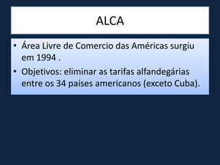 ALCA
• Área Livre de Comercio das Américas surgiu
em 1994 .
• Objetivos: eliminar as tarifas alfandegárias
entre os 34 países americanos (exceto Cuba).
 