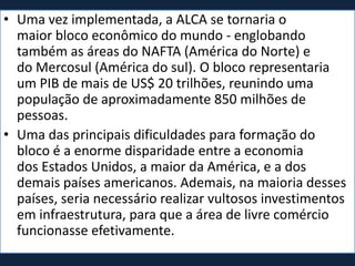 • Uma vez implementada, a ALCA se tornaria o
maior bloco econômico do mundo - englobando
também as áreas do NAFTA (América do Norte) e
do Mercosul (América do sul). O bloco representaria
um PIB de mais de US$ 20 trilhões, reunindo uma
população de aproximadamente 850 milhões de
pessoas.
• Uma das principais dificuldades para formação do
bloco é a enorme disparidade entre a economia
dos Estados Unidos, a maior da América, e a dos
demais países americanos. Ademais, na maioria desses
países, seria necessário realizar vultosos investimentos
em infraestrutura, para que a área de livre comércio
funcionasse efetivamente.
 