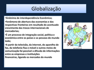 Globalização
•Sinônimo de interdependência Econômica;
•Fenômeno de abertura das economias e das
respectivas fronteiras em resultado do acentuado
crescimento das trocas internacionais de
mercadorias;
•É um processo de integração social, política e
econômica entre os países e as pessoas do mundo
todo;
•A partir da televisão, da internet, do aparelho de
fax, da telefonia fixa e móvel e outros meios de
comunicação foi possível a difusão de informações
entre as empresas e instituições
financeiras, ligando os mercados do mundo
 