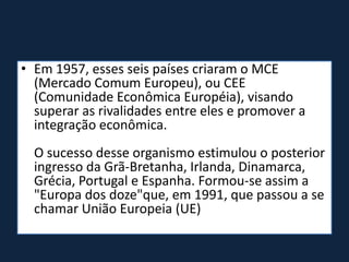 • Em 1957, esses seis países criaram o MCE
(Mercado Comum Europeu), ou CEE
(Comunidade Econômica Européia), visando
superar as rivalidades entre eles e promover a
integração econômica.
O sucesso desse organismo estimulou o posterior
ingresso da Grã-Bretanha, Irlanda, Dinamarca,
Grécia, Portugal e Espanha. Formou-se assim a
"Europa dos doze"que, em 1991, que passou a se
chamar União Europeia (UE)
 