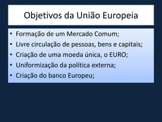 Objetivos da União Europeia
• Formação de um Mercado Comum;
• Livre circulação de pessoas, bens e capitais;
• Criação de uma moeda única, o EURO;
• Uniformização da política externa;
• Criação do banco Europeu;
 
