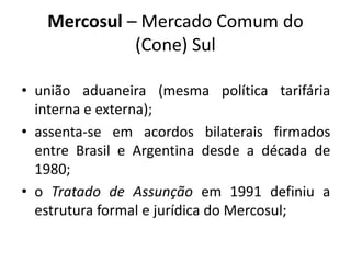 Mercosul – Mercado Comum do 
(Cone) Sul 
• união aduaneira (mesma política tarifária 
interna e externa); 
• assenta-se em acordos bilaterais firmados 
entre Brasil e Argentina desde a década de 
1980; 
• o Tratado de Assunção em 1991 definiu a 
estrutura formal e jurídica do Mercosul; 
 