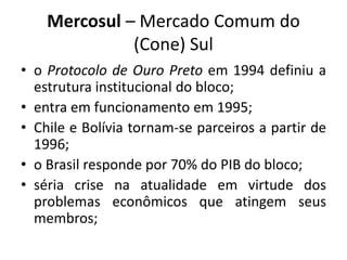 Mercosul – Mercado Comum do 
(Cone) Sul 
• o Protocolo de Ouro Preto em 1994 definiu a 
estrutura institucional do bloco; 
• entra em funcionamento em 1995; 
• Chile e Bolívia tornam-se parceiros a partir de 
1996; 
• o Brasil responde por 70% do PIB do bloco; 
• séria crise na atualidade em virtude dos 
problemas econômicos que atingem seus 
membros; 
 