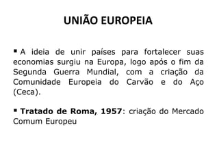 UNIÃO EUROPEIA 
 A ideia de unir países para fortalecer suas 
economias surgiu na Europa, logo após o fim da 
Segunda Guerra Mundial, com a criação da 
Comunidade Europeia do Carvão e do Aço 
(Ceca). 
 Tratado de Roma, 1957: criação do Mercado 
Comum Europeu 
 