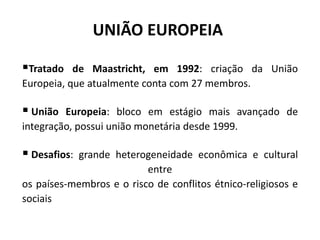 UNIÃO EUROPEIA 
Tratado de Maastricht, em 1992: criação da União 
Europeia, que atualmente conta com 27 membros. 
 União Europeia: bloco em estágio mais avançado de 
integração, possui união monetária desde 1999. 
 Desafios: grande heterogeneidade econômica e cultural 
entre 
os países-membros e o risco de conflitos étnico-religiosos e 
sociais 
 
