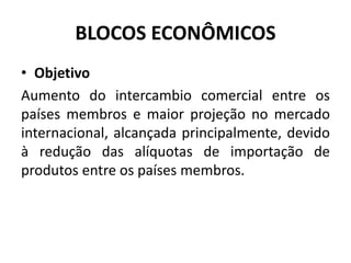 BLOCOS ECONÔMICOS 
• Objetivo 
Aumento do intercambio comercial entre os 
países membros e maior projeção no mercado 
internacional, alcançada principalmente, devido 
à redução das alíquotas de importação de 
produtos entre os países membros. 
 