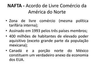 NAFTA - Acordo de Livre Comércio da 
América do Norte 
• Zona de livre comércio (mesma política 
tarifária interna); 
• Assinado em 1993 pelos três países membros; 
• 400 milhões de habitantes de elevado poder 
aquisitivo (exceto grande parte da população 
mexicana); 
• Canadá e a porção norte do México 
constituem um verdadeiro anexo da economia 
dos EUA. 
 