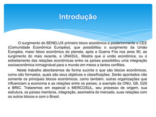 Introdução O surgimento do BENELUX primeiro bloco econômico e posteriormente o CEE (Comunidade Econômica Européia), que possibilitou o surgimento da União Européia, maior bloco econômico do planeta, após a Guerra Fria nos anos 90, ao surgimento do mais recente, a UNASUL. Mostra que a união econômica, ou o estreitamento das relações econômicas entre os países possibilitou uma integração socioeconômica inimaginável para o mundo em meios a tantos conflitos.  Neste trabalho abordaremos de forma sucinta o que são blocos econômicos, como são formados, quais são seus objetivos e classificações. Serão apontados não somente os principais blocos econômicos, como também, outras organizações que influenciam a economia e as relações entre os países, a exemplo da ONU, G8, G20 e BRIC. Trataremos em especial o MERCOSUL, seu processo de origem, sua estrutura, os países membros, integração, assimetria do mercado, suas relações com os outros blocos e com o Brasil.