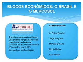 BLOCOS ECONÔMICOS: O BRASIL E O MERCOSULCOMPONENTES:A. Felipe BacelarJorge  AugustoMarcelo OliveiraMurilo MatosVitor SouzaTrabalho apresentado ao Centro Universitário Jorge Amado como requisito de avaliação da disciplina de Economia Brasileira, 2º semestre, turma 603.Orientadora: Cristina Argiles