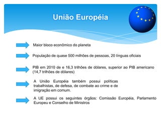 União EuropéiaMaior bloco econômico do planetaPopulaçãode quase 500 milhões de pessoas, 20 línguas oficiaisPIB em 2010 de e 16,3 trilhões de dólares, superior ao PIB americano (14,7 trilhões de dólares)A União Européia também possui políticas trabalhistas, de defesa, de combate ao crime e de imigração em comum. A UE possui os seguintes órgãos: Comissão Européia, Parlamento Europeu e Conselho de Ministros