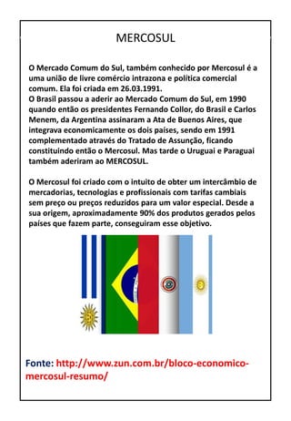 MERCOSUL
O Mercado Comum do Sul, também conhecido por Mercosul é a
uma união de livre comércio intrazona e política comercial
comum. Ela foi criada em 26.03.1991.
O Brasil passou a aderir ao Mercado Comum do Sul, em 1990
quando então os presidentes Fernando Collor, do Brasil e Carlos
Menem, da Argentina assinaram a Ata de Buenos Aires, que
integrava economicamente os dois países, sendo em 1991
complementado através do Tratado de Assunção, ficando
constituindo então o Mercosul. Mas tarde o Uruguai e Paraguai
também aderiram ao MERCOSUL.
O Mercosul foi criado com o intuito de obter um intercâmbio de
mercadorias, tecnologias e profissionais com tarifas cambiais
sem preço ou preços reduzidos para um valor especial. Desde a
sua origem, aproximadamente 90% dos produtos gerados pelos
países que fazem parte, conseguiram esse objetivo.
Fonte: http://www.zun.com.br/bloco-economico-
mercosul-resumo/
 