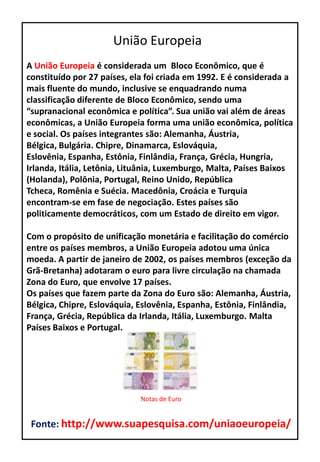 A União Europeia é considerada um Bloco Econômico, que é
constituído por 27 países, ela foi criada em 1992. E é considerada a
mais fluente do mundo, inclusive se enquadrando numa
classificação diferente de Bloco Econômico, sendo uma
“supranacional econômica e política”. Sua união vai além de áreas
econômicas, a União Europeia forma uma união econômica, política
e social. Os países integrantes são: Alemanha, Áustria,
Bélgica, Bulgária. Chipre, Dinamarca, Eslováquia,
Eslovênia, Espanha, Estônia, Finlândia, França, Grécia, Hungria,
Irlanda, Itália, Letônia, Lituânia, Luxemburgo, Malta, Países Baixos
(Holanda), Polônia, Portugal, Reino Unido, República
Tcheca, Romênia e Suécia. Macedônia, Croácia e Turquia
encontram-se em fase de negociação. Estes países são
politicamente democráticos, com um Estado de direito em vigor.
Com o propósito de unificação monetária e facilitação do comércio
entre os países membros, a União Europeia adotou uma única
moeda. A partir de janeiro de 2002, os países membros (exceção da
Grã-Bretanha) adotaram o euro para livre circulação na chamada
Zona do Euro, que envolve 17 países.
Os países que fazem parte da Zona do Euro são: Alemanha, Áustria,
Bélgica, Chipre, Eslováquia, Eslovênia, Espanha, Estônia, Finlândia,
França, Grécia, República da Irlanda, Itália, Luxemburgo. Malta
Países Baixos e Portugal.
União Europeia
Notas de Euro
Fonte: http://www.suapesquisa.com/uniaoeuropeia/
 