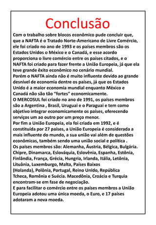 Conclusão
Com o trabalho sobre blocos econômico pude concluir que,
que a NAFTA é o Tratado Norte-Americano de Livre Comércio,
ele foi criado no ano de 1993 e os países membros são os
Estados Unidos o México e o Canadá, e esse acordo
proporciona o livre comércio entre os países citados, e o
NAFTA foi criado para fazer frente a União Europeia, já que ela
teve grande êxito econômico no cenário mundial.
Porém o NAFTA ainda não é muito influente devido ao grande
desnível de economia dentre os países, já que os Estados
Unido é a maior economia mundial enquanto México e
Canadá não são tão “fortes” economicamente.
O MERCOSUL foi criado no ano de 1991, os países membros
são a Argentina , Brasil, Uruguai e o Paraguai e tem como
objetivo integrar economicamente os países, oferecendo
serviços um ao outro por um preço menor.
Por fim a União Europeia, ela foi criada em 1992, e é
constituída por 27 países, a União Europeia é considerada a
mais influente do mundo, a sua união vai além de questões
econômicas, também sendo uma união social e política .
Os países membros são: Alemanha, Áustria, Bélgica, Bulgária.
Chipre, Dinamarca, Eslováquia, Eslovênia, Espanha, Estônia,
Finlândia, França, Grécia, Hungria, Irlanda, Itália, Letônia,
Lituânia, Luxemburgo, Malta, Países Baixos
(Holanda), Polônia, Portugal, Reino Unido, República
Tcheca, Romênia e Suécia. Macedônia, Croácia e Turquia
encontram-se em fase de negociação.
E para facilitar o comércio entre os países membros a União
Europeia adotou uma única moeda, o Euro, e 17 países
adotaram a nova moeda.
 