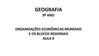 GEOGRAFIA
9º ANO
ORGANIZAÇÕES ECONÔMICAS MUNDIAIS
E OS BLOCOS REGIONAIS
AULA 9
 
