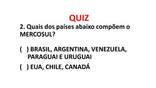 QUIZ
2. Quais dos países abaixo compõem o
MERCOSUL?
( ) BRASIL, ARGENTINA, VENEZUELA,
PARAGUAI E URUGUAI
( ) EUA, CHILE, CANADÁ
 