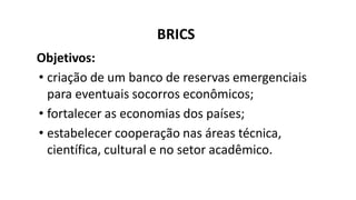 BRICS
Objetivos:
• criação de um banco de reservas emergenciais
para eventuais socorros econômicos;
• fortalecer as economias dos países;
• estabelecer cooperação nas áreas técnica,
científica, cultural e no setor acadêmico.
 