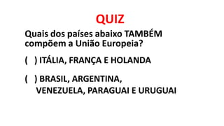 QUIZ
Quais dos países abaixo TAMBÉM
compõem a União Europeia?
( ) ITÁLIA, FRANÇA E HOLANDA
( ) BRASIL, ARGENTINA,
VENEZUELA, PARAGUAI E URUGUAI
 