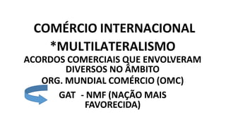 COMÉRCIO INTERNACIONAL
*MULTILATERALISMO
ACORDOS COMERCIAIS QUE ENVOLVERAM
DIVERSOS NO ÂMBITO
ORG. MUNDIAL COMÉRCIO (OMC)
GAT - NMF (NAÇÃO MAIS
FAVORECIDA)
 
