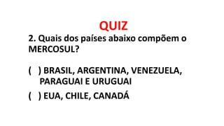 QUIZ
2. Quais dos países abaixo compõem o
MERCOSUL?
( ) BRASIL, ARGENTINA, VENEZUELA,
PARAGUAI E URUGUAI
( ) EUA, CHILE, C...