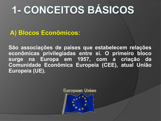 A) Blocos Econômicos:
São associações de países que estabelecem relações
econômicas privilegiadas entre si. O primeiro bloco
surge na Europa em 1957, com a criação da
Comunidade Econômica Europeia (CEE), atual União
Europeia (UE).
 