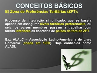 B) Zona de Preferências Tarifárias (ZPT):
Processo de integração simplificado, que se baseia
apenas em assegurar níveis tarifários preferenciais, ou
seja, os países membros passam a trabalhar com
tarifas inferiores às cobradas de países de fora da ZPT.
Ex.: ALALC – Associação Latino-Americana de Livre
Comércio (criada em 1960). Hoje conhecida como
ALADI.
 