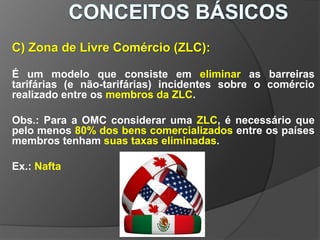 C) Zona de Livre Comércio (ZLC):
É um modelo que consiste em eliminar as barreiras
tarifárias (e não-tarifárias) incidentes sobre o comércio
realizado entre os membros da ZLC.
Obs.: Para a OMC considerar uma ZLC, é necessário que
pelo menos 80% dos bens comercializados entre os países
membros tenham suas taxas eliminadas.
Ex.: Nafta
 
