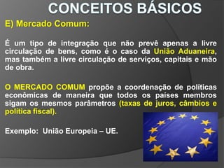 E) Mercado Comum:
É um tipo de integração que não prevê apenas a livre
circulação de bens, como é o caso da União Aduaneira,
mas também a livre circulação de serviços, capitais e mão
de obra.
O MERCADO COMUM propõe a coordenação de políticas
econômicas de maneira que todos os países membros
sigam os mesmos parâmetros (taxas de juros, câmbios e
política fiscal).
Exemplo: União Europeia – UE.
 