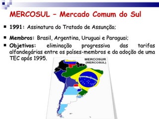 MERCOSUL – Mercado Comum do Sul
   1991: Assinatura do Tratado de Assunção;
   Membros: Brasil, Argentina, Uruguai e Paraguai;
   Objetivos:     eliminação    progressiva   das    tarifas
    alfandegárias entre os países-membros e da adoção de uma
    TEC após 1995.
 
